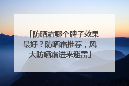 防晒霜哪个牌子效果最好？防晒霜推荐，风大防晒霜进来避雷