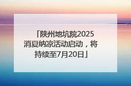 陕州地坑院2025消夏纳凉活动启动，将持续至7月20日