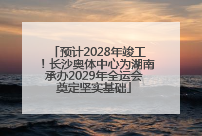 预计2028年竣工！长沙奥体中心为湖南承办2029年全运会奠定坚实基础