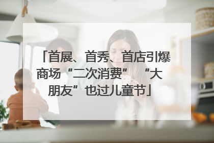 首展、首秀、首店引爆商场“二次消费” “大朋友”也过儿童节