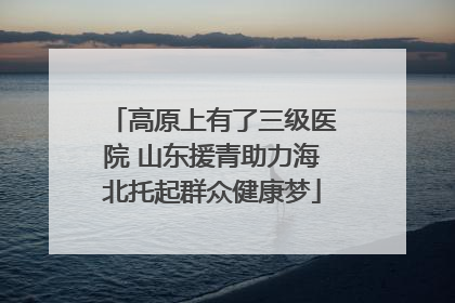 高原上有了三级医院 山东援青助力海北托起群众健康梦