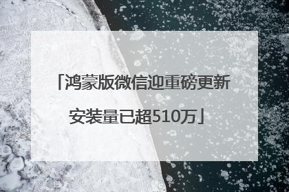 鸿蒙版微信迎重磅更新 安装量已超510万