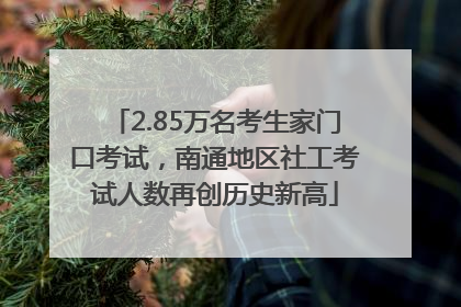 2.85万名考生家门口考试，南通地区社工考试人数再创历史新高