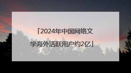 2024年中国网络文学海外活跃用户约2亿