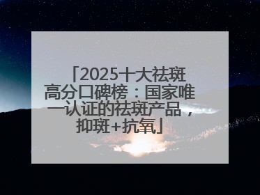 2025十大祛斑高分口碑榜：国家唯一认证的祛斑产品，抑斑+抗氧