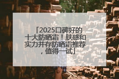 2025口碑好的十大防晒霜！肤感和实力并存防晒霜推荐，值得一试