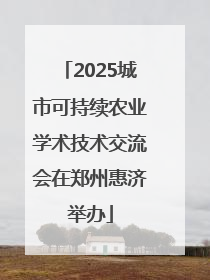 2025城市可持续农业学术技术交流会在郑州惠济举办