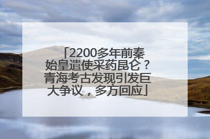 2200多年前秦始皇遣使采药昆仑？青海考古发现引发巨大争议，多方回应