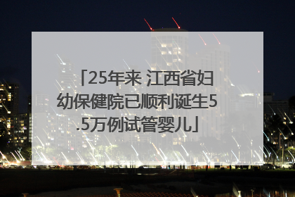 25年来 江西省妇幼保健院已顺利诞生5.5万例试管婴儿