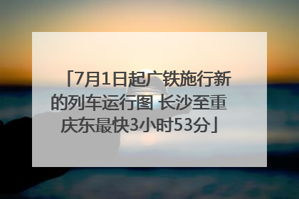 7月1日起广铁施行新的列车运行图 长沙至重庆东最快3小时53分