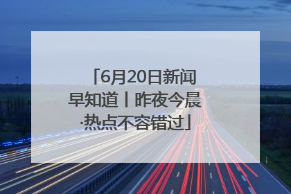 6月20日新闻早知道丨昨夜今晨·热点不容错过